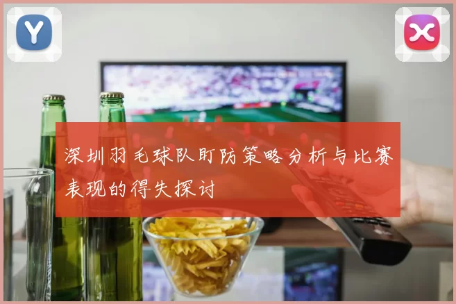 深圳羽毛球队盯防策略分析与比赛表现的得失探讨