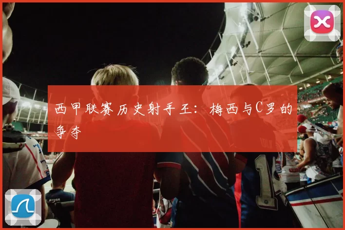 西甲联赛历史射手王：梅西与C罗的争夺