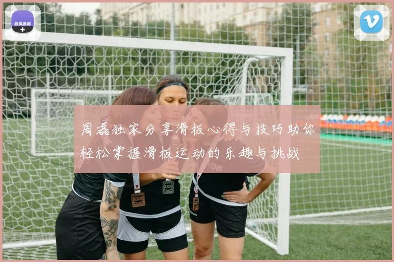 周磊独家分享滑板心得与技巧助你轻松掌握滑板运动的乐趣与挑战
