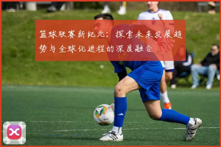 篮球联赛新纪元：探索未来发展趋势与全球化进程的深度融合