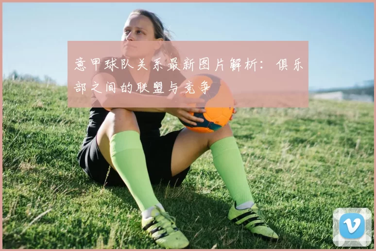 意甲球队关系最新图片解析：俱乐部之间的联盟与竞争