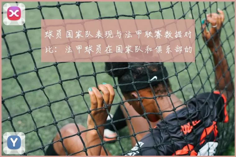球员国家队表现与法甲联赛数据对比：法甲球员在国家队和俱乐部的表现对比
