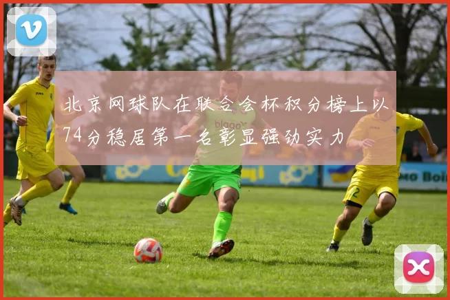 北京网球队在联合会杯积分榜上以74分稳居第一名彰显强劲实力