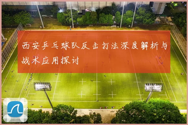 西安乒乓球队反击打法深度解析与战术应用探讨