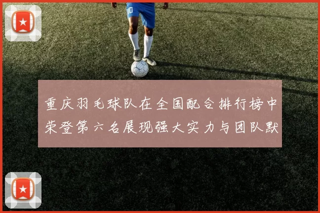 重庆羽毛球队在全国配合排行榜中荣登第六名展现强大实力与团队默契
