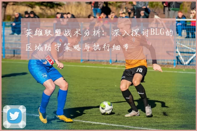 英雄联盟战术分析：深入探讨BLG的区域防守策略与执行细节