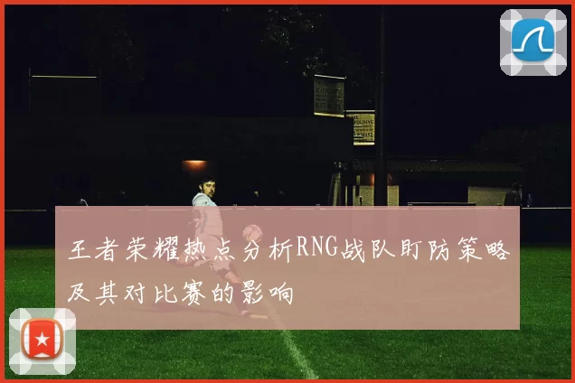 王者荣耀热点分析RNG战队盯防策略及其对比赛的影响