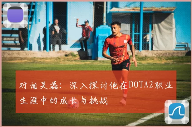 对话吴磊：深入探讨他在DOTA2职业生涯中的成长与挑战