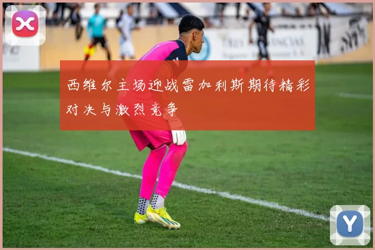 西维尔主场迎战雷加利斯期待精彩对决与激烈竞争