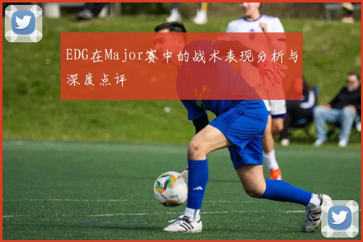 EDG在Major赛中的战术表现分析与深度点评