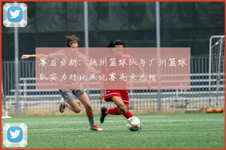 赛后分析：杭州篮球队与广州篮球队实力对比及比赛亮点总结