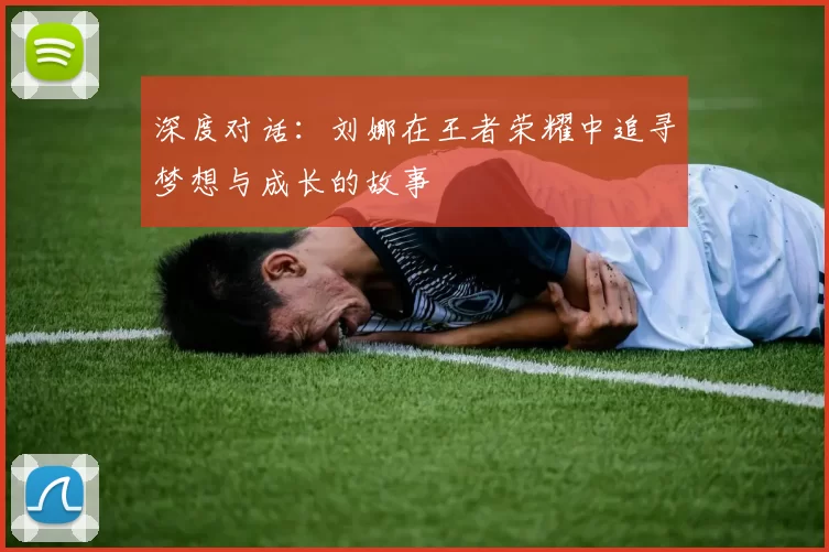 深度对话：刘娜在王者荣耀中追寻梦想与成长的故事