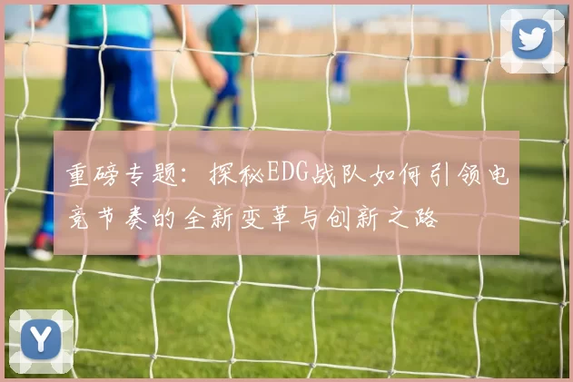 重磅专题：探秘EDG战队如何引领电竞节奏的全新变革与创新之路