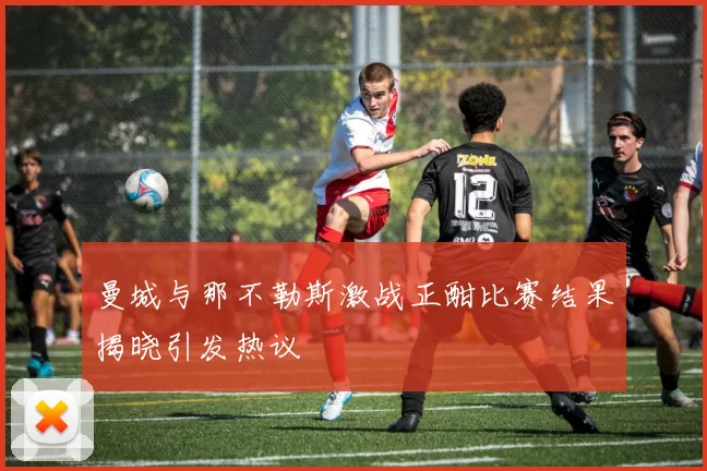 曼城与那不勒斯激战正酣比赛结果揭晓引发热议
