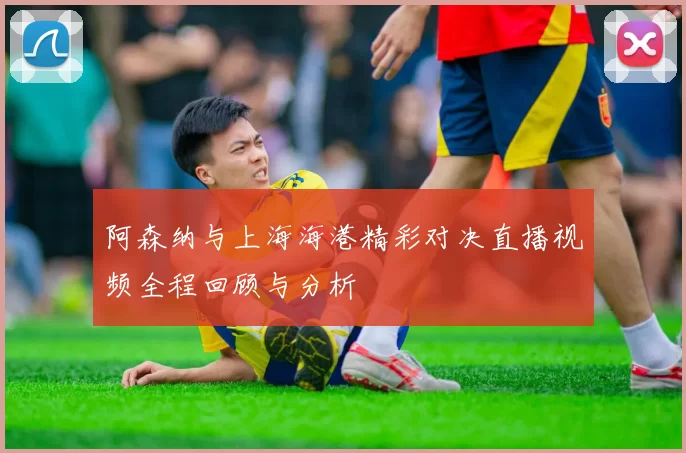 阿森纳与上海海港精彩对决直播视频全程回顾与分析