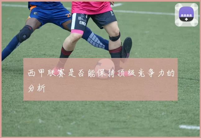 西甲联赛是否能保持顶级竞争力的分析