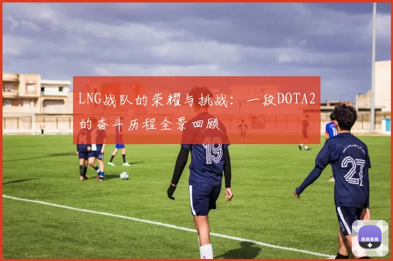 LNG战队的荣耀与挑战：一段DOTA2的奋斗历程全景回顾