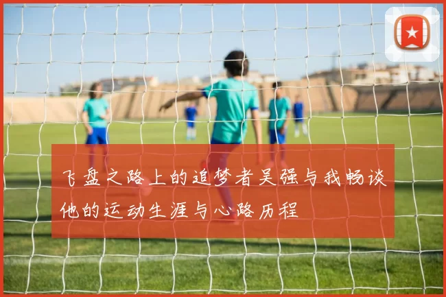 飞盘之路上的追梦者吴强与我畅谈他的运动生涯与心路历程