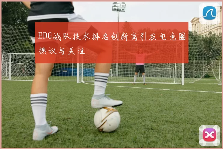 EDG战队技术排名创新高引发电竞圈热议与关注