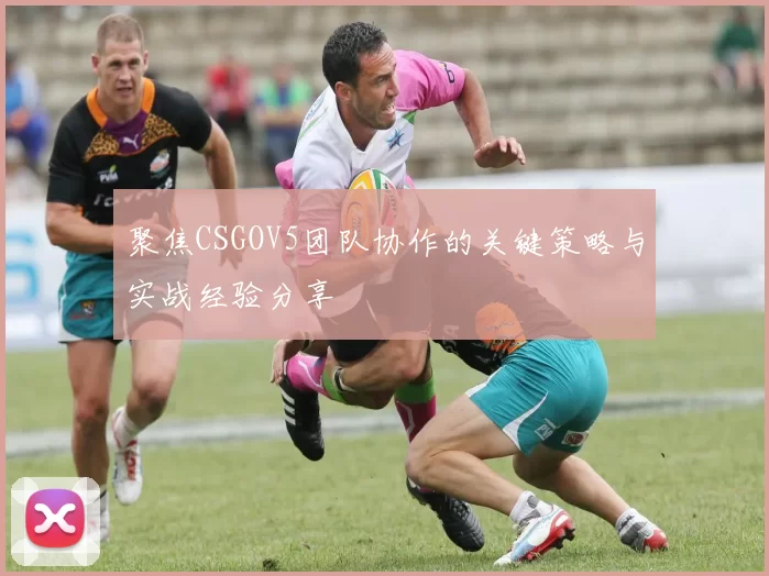 聚焦CSGOV5团队协作的关键策略与实战经验分享