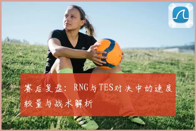 赛后复盘：RNG与TES对决中的速度较量与战术解析