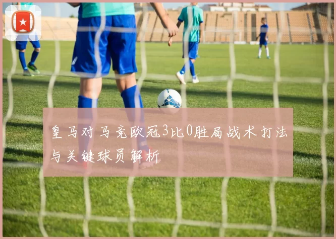 皇马对马竞欧冠3比0胜局战术打法与关键球员解析