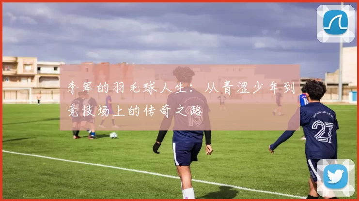 李军的羽毛球人生：从青涩少年到竞技场上的传奇之路